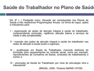 Saúde do Trabalhador no Plano de Saúde
“Art. 6º (...) Parágrafo único. Deverão ser consideradas nos Planos de
Saúde e nas respectivas Programações Anuais, na forma do caput, ações
e indicadores para:
I - organização de ações de atenção integral à saúde do trabalhador,
compreendendo promoção, vigilância, atenção básica e serviços de
média e alta complexidade;
II - inserção das ações de atenção integral à saúde do trabalhador nas
redes de atenção à saúde locais e regionais;
III - qualificação em Saúde do Trabalhador, incluindo diretrizes de
formação para representantes do controle social, como por exemplo,
representantes de Conselhos de Saúde, sindicatos de trabalhadores e
outros; e
IV - promoção da Saúde do Trabalhador por meio de articulação intra e
intersetorial”
(BRASIL, 2009 - Portaria GM/MS nº2728)
 