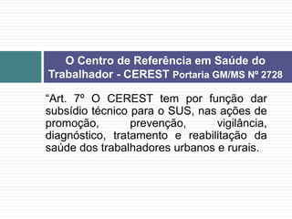 “Art. 7º O CEREST tem por função dar
subsídio técnico para o SUS, nas ações de
promoção, prevenção, vigilância,
diagnóstico, tratamento e reabilitação da
saúde dos trabalhadores urbanos e rurais.
O Centro de Referência em Saúde do
Trabalhador - CEREST Portaria GM/MS Nº 2728
 