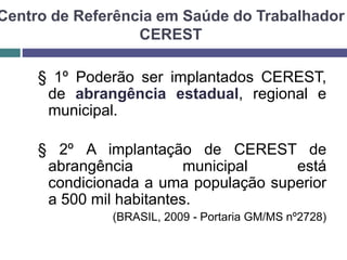Centro de Referência em Saúde do Trabalhador
CEREST
§ 1º Poderão ser implantados CEREST,
de abrangência estadual, regional e
municipal.
§ 2º A implantação de CEREST de
abrangência municipal está
condicionada a uma população superior
a 500 mil habitantes.
(BRASIL, 2009 - Portaria GM/MS nº2728)
 