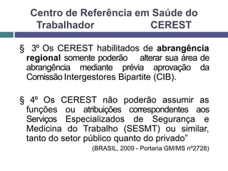 Centro de Referência em Saúde do
Trabalhador CEREST
§ 3º Os CEREST habilitados de abrangência
regional somente poderão alterar sua área de
abrangência mediante prévia aprovação da
Comissão Intergestores Bipartite (CIB).
§ 4º Os CEREST não poderão assumir as
funções ou atribuições correspondentes aos
Serviços Especializados de Segurança e
Medicina do Trabalho (SESMT) ou similar,
tanto do setor público quanto do privado”
(BRASIL, 2009 - Portaria GM/MS nº2728)
 