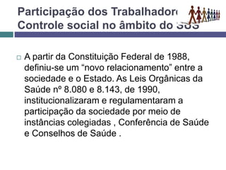 Participação dos Trabalhadores e o
Controle social no âmbito do SUS
 A partir da Constituição Federal de 1988,
definiu-se um “novo relacionamento” entre a
sociedade e o Estado. As Leis Orgânicas da
Saúde nº 8.080 e 8.143, de 1990,
institucionalizaram e regulamentaram a
participação da sociedade por meio de
instâncias colegiadas , Conferência de Saúde
e Conselhos de Saúde .
 