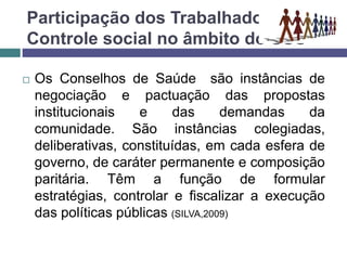 Participação dos Trabalhadores e o
Controle social no âmbito do SUS
 Os Conselhos de Saúde são instâncias de
negociação e pactuação das propostas
institucionais e das demandas da
comunidade. São instâncias colegiadas,
deliberativas, constituídas, em cada esfera de
governo, de caráter permanente e composição
paritária. Têm a função de formular
estratégias, controlar e fiscalizar a execução
das políticas públicas (SILVA,2009)
 