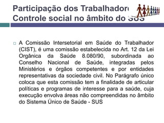 Participação dos Trabalhadores e o
Controle social no âmbito do SUS
 A Comissão Intersetorial em Saúde do Trabalhador
(CIST), é uma comissão estabelecida no Art. 12 da Lei
Orgânica da Saúde 8.080/90, subordinada ao
Conselho Nacional de Saúde, integradas pelos
Ministérios e órgãos competentes e por entidades
representativas da sociedade civil. No Parágrafo único
coloca que esta comissão tem a finalidade de articular
políticas e programas de interesse para a saúde, cuja
execução envolva áreas não compreendidas no âmbito
do Sistema Único de Saúde - SUS
 