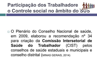 Participação dos Trabalhadores e
o Controle social no âmbito do SUS
 O Plenário do Conselho Nacional de saúde,
em 2009, elaborou a recomendação nº 34
para criação da Comissão Intersetorial de
Saúde do Trabalhador (CIST) pelos
conselhos de saúde estaduais e municipais e
conselho distrital (MINAS GERAIS, 2014)
 