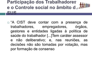Participação dos Trabalhadores
e o Controle social no âmbito do
SUS
 “A CIST deve contar com a presença de
trabalhadores, empregadores, órgãos,
gestores e entidades ligadas à política de
saúde do trabalhador [...]Tem caráter assessor
e não deliberativo; e, nas reuniões, as
decisões não são tomadas por votação, mas
por formação de consenso
 