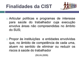 Finalidades da CIST
 Articular políticas e programas de interesse
para saúde do trabalhador cuja execução
envolva áreas não compreendidas no âmbito
do SUS;
 Propor às instituições e entidades envolvidas
que, no âmbito de competência de cada uma,
atuem no sentido de eliminar ou reduzir os
riscos à saúde do trabalhador
(SILVA,2009)
 