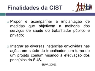 Finalidades da CIST
 Propor e acompanhar a implantação de
medidas que objetivem a melhoria dos
serviços de saúde do trabalhador público e
privado;
 Integrar as diversas instâncias envolvidas nas
ações em saúde do trabalhador em torno de
um projeto comum visando à efetivação dos
princípios do SUS.
(SILVA,2009)
 