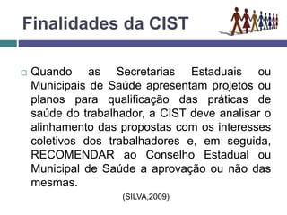 Finalidades da CIST
 Quando as Secretarias Estaduais ou
Municipais de Saúde apresentam projetos ou
planos para qualificação das práticas de
saúde do trabalhador, a CIST deve analisar o
alinhamento das propostas com os interesses
coletivos dos trabalhadores e, em seguida,
RECOMENDAR ao Conselho Estadual ou
Municipal de Saúde a aprovação ou não das
mesmas.
(SILVA,2009)
 
