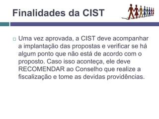 Finalidades da CIST
 Uma vez aprovada, a CIST deve acompanhar
a implantação das propostas e verificar se há
algum ponto que não está de acordo com o
proposto. Caso isso aconteça, ele deve
RECOMENDAR ao Conselho que realize a
fiscalização e tome as devidas providências.
 