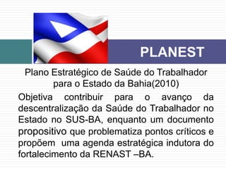 Plano Estratégico de Saúde do Trabalhador
para o Estado da Bahia(2010)
Objetiva contribuir para o avanço da
descentralização da Saúde do Trabalhador no
Estado no SUS-BA, enquanto um documento
propositivo que problematiza pontos críticos e
propõem uma agenda estratégica indutora do
fortalecimento da RENAST –BA.
PLANEST
 