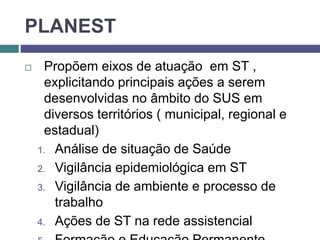 PLANEST
 Propõem eixos de atuação em ST ,
explicitando principais ações a serem
desenvolvidas no âmbito do SUS em
diversos territórios ( municipal, regional e
estadual)
1. Análise de situação de Saúde
2. Vigilância epidemiológica em ST
3. Vigilância de ambiente e processo de
trabalho
4. Ações de ST na rede assistencial
 