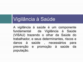 A vigilância à saúde é um componente
fundamental da Vigilância à Saúde
(VISAU) trazendo o olhar da Saúde do
trabalhador, e seus determinantes, riscos e
danos à saúde , necessários para
prevenção e promoção à saúde da
população.
Vigilância à Saúde
 