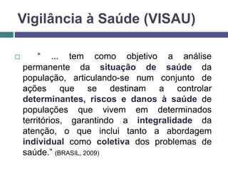 Vigilância à Saúde (VISAU)
 “ ... tem como objetivo a análise
permanente da situação de saúde da
população, articulando-se num conjunto de
ações que se destinam a controlar
determinantes, riscos e danos à saúde de
populações que vivem em determinados
territórios, garantindo a integralidade da
atenção, o que inclui tanto a abordagem
individual como coletiva dos problemas de
saúde.” (BRASIL, 2009)
 