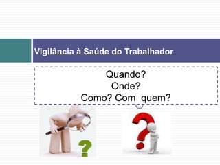 Vigilância à Saúde do Trabalhador
Quando?
Onde?
Como? Com quem?
 
