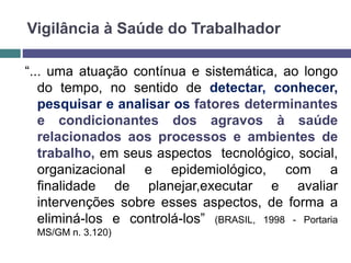Vigilância à Saúde do Trabalhador
“... uma atuação contínua e sistemática, ao longo
do tempo, no sentido de detectar, conhecer,
pesquisar e analisar os fatores determinantes
e condicionantes dos agravos à saúde
relacionados aos processos e ambientes de
trabalho, em seus aspectos tecnológico, social,
organizacional e epidemiológico, com a
finalidade de planejar,executar e avaliar
intervenções sobre esses aspectos, de forma a
eliminá-los e controlá-los” (BRASIL, 1998 - Portaria
MS/GM n. 3.120)
 