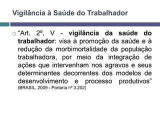  “Art. 2º, V - vigilância da saúde do
trabalhador: visa à promoção da saúde e à
redução da morbimortalidade da população
trabalhadora, por meio da integração de
ações que intervenham nos agravos e seus
determinantes decorrentes dos modelos de
desenvolvimento e processo produtivos”
(BRASIL, 2009 - Portaria nº 3.252)
Vigilância à Saúde do Trabalhador
 