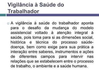Vigilância à Saúde do
Trabalhador
 A vigilância à saúde do trabalhador aponta
para o desafio da mudança do modelo
assistencial voltado à atenção integral à
saúde, pois toma para si as dimensões social,
histórica e técnica do processo saúde-
doença, bem como exige para sua prática a
interação entre saberes, instrumentos e ações
de diferentes campos para intervir nas
relações que se estabelecem entre o processo
de trabalho, o ambiente e a saúde humana.
 