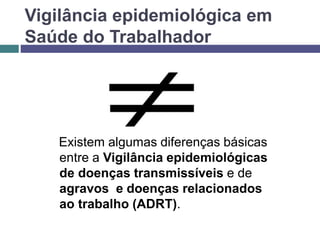 Vigilância epidemiológica em
Saúde do Trabalhador
Existem algumas diferenças básicas
entre a Vigilância epidemiológicas
de doenças transmissíveis e de
agravos e doenças relacionados
ao trabalho (ADRT).
 