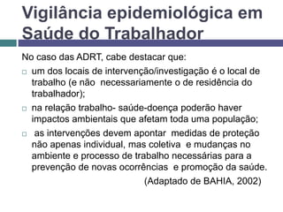 Vigilância epidemiológica em
Saúde do Trabalhador
No caso das ADRT, cabe destacar que:
 um dos locais de intervenção/investigação é o local de
trabalho (e não necessariamente o de residência do
trabalhador);
 na relação trabalho- saúde-doença poderão haver
impactos ambientais que afetam toda uma população;
 as intervenções devem apontar medidas de proteção
não apenas individual, mas coletiva e mudanças no
ambiente e processo de trabalho necessárias para a
prevenção de novas ocorrências e promoção da saúde.
(Adaptado de BAHIA, 2002)
 
