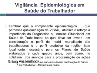 Vigilância Epidemiológica em
Saúde do Trabalhador
 Lembrar que o componente epidemiológico , que
perpassa qualquer ação de VISAU, atualiza e reforça a
importância do Diagnóstico ou Analise Situacional em
Saúde do Trabalhador, no qual deve ser levado em
consideração o perfil de morbi- mortalidade dos
trabalhadores e o perfil produtivo da região; item
igualmente necessário para os Planos de Saúde
elaborados a cada quadro anos, bem como, no
cotidiano dos serviços para a programação de ações
em ST nos territórios.Veja mais detalhes no manual de Análise da Situação de Saúde
do Trabalhador – Ministério da Saúde
 