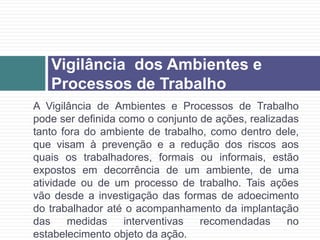 A Vigilância de Ambientes e Processos de Trabalho
pode ser definida como o conjunto de ações, realizadas
tanto fora do ambiente de trabalho, como dentro dele,
que visam à prevenção e a redução dos riscos aos
quais os trabalhadores, formais ou informais, estão
expostos em decorrência de um ambiente, de uma
atividade ou de um processo de trabalho. Tais ações
vão desde a investigação das formas de adoecimento
do trabalhador até o acompanhamento da implantação
das medidas interventivas recomendadas no
estabelecimento objeto da ação.
Vigilância dos Ambientes e
Processos de Trabalho
 