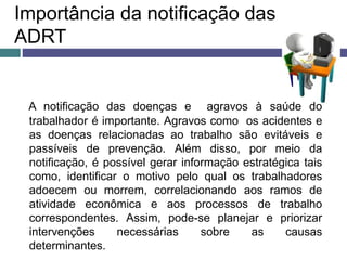 Importância da notificação das
ADRT
A notificação das doenças e agravos à saúde do
trabalhador é importante. Agravos como os acidentes e
as doenças relacionadas ao trabalho são evitáveis e
passíveis de prevenção. Além disso, por meio da
notificação, é possível gerar informação estratégica tais
como, identificar o motivo pelo qual os trabalhadores
adoecem ou morrem, correlacionando aos ramos de
atividade econômica e aos processos de trabalho
correspondentes. Assim, pode-se planejar e priorizar
intervenções necessárias sobre as causas
determinantes.
 
