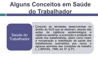 Alguns Conceitos em Saúde
do Trabalhador
• Conjunto de atividades desenvolvidas no
âmbito do SUS que se destinam, através das
ações de vigilância epidemiológica e
vigilância sanitária, à promoção e proteção da
saúde dos trabalhadores, assim como visam
à recuperação e reabilitação da saúde dos
trabalhadores submetidos aos riscos e
agravos advindos das condições de trabalho
[...] (BRASIL, 1990, art. 6º, § 3º).
Saúde do
Trabalhador
 