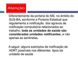 Diferentemente da portaria do MS, no âmbito do
SUS-BA, conforme a Portaria Estadual que
regulamenta a notificação dos agravos de
notificação compulsória relacionados ao
trabalho, toda as unidades de saúde são
consideradas unidades notificantes, e não
apenas as sentinelas.
A seguir, alguns exemplos de notificação de
ADRT possíveis nos diferentes tipos da
unidade de saúde
 
