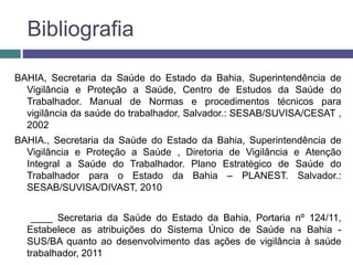 Bibliografia
BAHIA, Secretaria da Saúde do Estado da Bahia, Superintendência de
Vigilância e Proteção a Saúde, Centro de Estudos da Saúde do
Trabalhador. Manual de Normas e procedimentos técnicos para
vigilância da saúde do trabalhador, Salvador.: SESAB/SUVISA/CESAT ,
2002
BAHIA., Secretaria da Saúde do Estado da Bahia, Superintendência de
Vigilância e Proteção a Saúde , Diretoria de Vigilância e Atenção
Integral a Saúde do Trabalhador. Plano Estratégico de Saúde do
Trabalhador para o Estado da Bahia – PLANEST. Salvador.:
SESAB/SUVISA/DIVAST, 2010
____ Secretaria da Saúde do Estado da Bahia, Portaria nº 124/11,
Estabelece as atribuições do Sistema Único de Saúde na Bahia -
SUS/BA quanto ao desenvolvimento das ações de vigilância à saúde
trabalhador, 2011
 