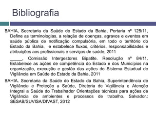 Bibliografia
BAHIA, Secretaria da Saúde do Estado da Bahia, Portaria nº 125/11,
Define as terminologias, a relação de doenças, agravos e eventos em
saúde pública de notificação compulsória, em todo o território do
Estado da Bahia, e estabelece fluxos, critérios, responsabilidades e
atribuições aos profissionais e serviços de saúde, 2011
_____, Comissão Intergestores Bipatite. Resolução nº 84/11.
Estabelece as ações de competência do Estado e dos Municípios na
organização, execução e gestão das ações do Sistema Estadual de
Vigilância em Saúde do Estado da Bahia, 2011
BAHIA. Secretaria da Saúde do Estado da Bahia, Superintendência de
Vigilância e Proteção a Saúde, Diretoria de Vigilância e Atenção
Integral a Saúde do Trabalhador Orientações técnicas para ações de
Vigilância de ambientes e processos de trabalho. Salvador.:
SESAB/SUVISA/DIVAST, 2012
 