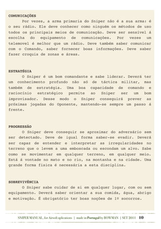 COMUNICAÇÕES
! Por vezes, a arma primaria do Sniper não é a sua arma: é
o seu rádio. Ele deve conhecer como ninguém os métodos de uso
todos os principais meios de comunicação. Deve ser sensível á
escolha do equipamento de comunicações. Por vezes um
telemovel é melhor que um rádio. Deve também saber comunicar
com o Comando, saber fornecer boas informações. Deve saber
fazer croquis de zonas e áreas.
ESTRATÉGIA
! O Sniper é um bom comandante e sabe liderar. Deverá ter
um conhecimento profundo não só de táctica militar, mas
também de estratégia. Uma boa capacidade de comando e
raciocínio estratégico permite ao Sniper ser um bom
improvisador. Desse modo o Sniper conseguirá prever as
próximas jogadas do Oponente, mantendo-se sempre um passo á
frente.
PROGRESSÃO
! O Sniper deve conseguir se aproximar do adversário sem
ser detectado. Deve de igual forma saber-se evadir. Deverá
ser capaz de entender e interpretar as irregularidades no
terreno que o levem a uma emboscada ou escondam um alvo. Sabe
como se movimentar em qualquer terreno, em qualquer meio.
Está á vontade no mato e no rio, na montanha e na cidade. Uma
grande forma fisica é necessária a esta disciplina.
SOBREVIVÊNCIA
! O Sniper sabe cuidar de si em qualquer lugar, com ou sem
equipamento. Deverá saber orientar a sua comida, água, abrigo
e motivação. É obrigatório ter boas noções de 1º socorros.
SNIPER MANUAL, for Airsoft aplications | made in Portugal by BOWMAN | SET 2011 10
 