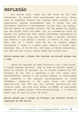 REFLEXÃO
! Por muitos anos, armas com FPS acima de 300 eram
rarissímas. Os Snipers eram considerados uma elite. Raros
eram os jogadores novatos que jogavam nesta posição, e os
experientes jogavam extremamente bem. O Sniper era uma
ferramenta credível e extremamente valiosa para uma equipa.
Não era apenas um atirador selecto. Não era apenas um jogador
com uma Sniper Rifle nas mãos. Era os verdadeiros olhos da
equipa. Era aquele que dava aquela informação nessessária ao
comandante de uma força para este tomar a decisão correcta
que levaria a sua equipa a atingir a vitoria no jogo. Seja
esse jogo de 3 horas, seja de 48, os Snipers sempre
ofereceram o corpo e a mente para cumprir a missão mais
desejada. Mas, no fim do dia, são esses os Heróis esquecidos,
que como não são vistos, poucos sabem que fizeram algo.
Muitos pensam que o Sniper não funciona em Airsoft porque não
o vêem.
! Depois da explosão de armas Chinesas á uns 4 anos atrás,
2 coisas mudaram bastante. Além da arma de Airsoft passar a
estar ao alcance de qualquer um, os valores normais dos FPS
deixaram de ser 300, e passaram a ser 450. Estes dois
acontecimentos levaram a uma grande mudança na mentalidade
dos jogadores e das equipas (principalmente as recém
formadas). Passou-se a dar mais valor aos valores
quantitativos dos FPS que aos valores qualitativos dos
internos arma. Com toda esta ênfase no PODER, as qualidades
Humanas do jogador Sniper foram marginalizadas, e a essência
deste tipo de jogo foi posta em causa.
Muitos pensão que o Sniper em Portugal não funciona devido á
imposição de FPS baixos.
SNIPER MANUAL, for Airsoft aplications | made in Portugal by BOWMAN | SET 2011 11
 