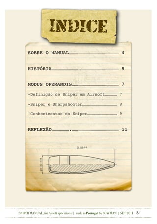SNIPER MANUAL, for Airsoft aplications | made in Portugal by BOWMAN | SET 2011 3
INDICE
SOBRE O MANUAL…………………………………………… 4
HISTÓRIA…………………………………………………………… 5
MODUS OPERANDIS………………………………………… 7
-Definição de Sniper em Airsoft…………… 7
-Sniper e Sharpshooter…………………………………… 8
-Conhecimentos do Sniper……………………………… 9
REFLEXÃO……………….………………………………………… 11
 