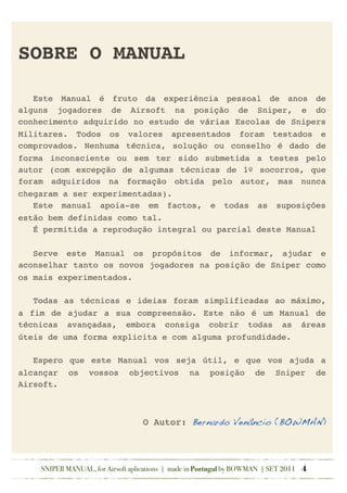SOBRE O MANUAL
! Este Manual é fruto da experiência pessoal de anos de
alguns jogadores de Airsoft na posição de Sniper, e do
conhecimento adquirido no estudo de várias Escolas de Snipers
Militares. Todos os valores apresentados foram testados e
comprovados. Nenhuma técnica, solução ou conselho é dado de
forma inconsciente ou sem ter sido submetida a testes pelo
autor (com excepção de algumas técnicas de 1º socorros, que
foram adquiridos na formação obtida pelo autor, mas nunca
chegaram a ser experimentadas).
! Este manual apoia-se em factos, e todas as suposições
estão bem definidas como tal.
! É permitida a reprodução integral ou parcial deste Manual
! Serve este Manual os propósitos de informar, ajudar e
aconselhar tanto os novos jogadores na posição de Sniper como
os mais experimentados.
! Todas as técnicas e ideias foram simplificadas ao máximo,
a fim de ajudar a sua compreensão. Este não é um Manual de
técnicas avançadas, embora consiga cobrir todas as áreas
úteis de uma forma explicita e com alguma profundidade.
! Espero que este Manual vos seja útil, e que vos ajuda a
alcançar os vossos objectivos na posição de Sniper de
Airsoft.
O Autor: Bernardo Venâncio (BOWMAN)
SNIPER MANUAL, for Airsoft aplications | made in Portugal by BOWMAN | SET 2011 4
 