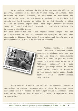 ! Os primeiros Snipers da História, no sentido militar da
palavra, apareceram na Segunda Guerra Boer, em Africa. Eram
chamados de “Lovat Scouts”, do Regimento de Escoceses das
Terras Altas (Scotish Highlanders Regiment). A unidade foi
criada por Lord Lovat, um Lider de um Clã Escocês e Líder
militar de grande importância. Eram repetidamente descritos
como “half wolf and half jackrabbit.” Foi esta unidade que
inventou o Ghillie Suit.
Não eram conhecidos por tiros especialmente longos, mas sim
pela qualidade de se infiltrarem em qualquer terreno para
conseguir o disparo desejado. A sua principal tarefa era a de
reconhecimento, e não a de entrar em combate.
!
! Posteriormente, os Sovié-
ticos, durante a Segunda Guerra
Mundial, evoluíram mais uma vez
a táctica Sniper, nomeadamente
durante a batalha por Estaline-
grado. Foi aqui onde se deram os
“últimos retoques” á arte
Sniper, principalmente em áreas
urbanizadas. Pouco da essência
se tem mudado nesta arte, depois
destes dois acontecimentos
originários.
! Actualmente, e devido ao terreno do moderno teatro de
operações, os Sniper recorrem mais a tiros de extrema longa
distancia que a técnicas de camuflagem muito elaboradas, para
efectuar o disparo. Não é, contudo, regra, e depende da área
de operações.
SNIPER MANUAL, for Airsoft aplications | made in Portugal by BOWMAN | SET 2011 6
Snipers em Estalinegrado, WWII
 