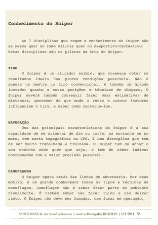 Conhecimento do Sniper
! As 7 Disciplinas que regem o conhecimento do Sniper são
as mesma quer no ramo militar quer no desportivo/recreativo.
Estas disciplinas são os pilares da Arte do Sniper.
TIRO
! O Sniper é um atirador exímio, que consegue obter os
resultados ideais nas piores condições possíveis. Não é
apenas um mestre no tiro convencional, é também um grande
inovador quanto a novas posições e técnicas de disparo. O
Sniper deverá também conseguir fazer boas estimativas de
distancia, perceber de que modo o vento e outros factores
influenciam o tiro, e saber como contorna-los.
NAVEGAÇÃO
! Uma das principais características do Sniper é a sua
capacidade de se orientar de dia ou noite, na montanha ou no
mato, com carta topográfica ou GPS. É uma disciplina que tem
de ser muito trabalhada e treinada. O Sniper tem de achar o
seu caminho onde quer que seja, e tem de saber indicar
coordenadas com a maior precisão possível.
CAMUFLAGEM
! O Sniper opera atrás das linhas do adversário. Por esse
motivo, é um grande conhecedor todos os tipos e técnicas de
camuflagem. Camuflagem não é saber fazer parte do ambiente
visualmente. É também saber não fazer ruído e não deixar
rasto. O Sniper não deve ser fumador, nem fumar em operação.
SNIPER MANUAL, for Airsoft aplications | made in Portugal by BOWMAN | SET 2011 9
 