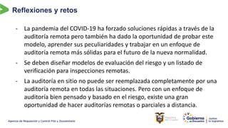 Reflexiones y retos
- La pandemia del COVID-19 ha forzado soluciones rápidas a través de la
auditoría remota pero también ha dado la oportunidad de probar este
modelo, aprender sus peculiaridades y trabajar en un enfoque de
auditoría remota más sólidas para el futuro de la nueva normalidad.
- Se deben diseñar modelos de evaluación del riesgo y un listado de
verificación para inspecciones remotas.
- La auditoría en sitio no puede ser reemplazada completamente por una
auditoría remota en todas las situaciones. Pero con un enfoque de
auditoría bien pensado y basado en el riesgo, existe una gran
oportunidad de hacer auditorías remotas o parciales a distancia.
 