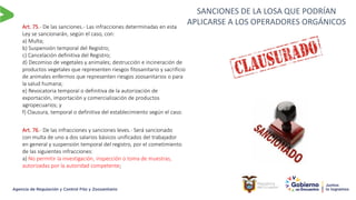 SANCIONES DE LA LOSA QUE PODRÍAN
APLICARSE A LOS OPERADORES ORGÁNICOS
Art. 75.- De las sanciones.- Las infracciones determinadas en esta
Ley se sancionarán, según el caso, con:
a) Multa;
b) Suspensión temporal del Registro;
c) Cancelación definitiva del Registro;
d) Decomiso de vegetales y animales; destrucción e incineración de
productos vegetales que representen riesgos fitosanitario y sacrificio
de animales enfermos que representen riesgos zoosanitarios o para
la salud humana;
e) Revocatoria temporal o definitiva de la autorización de
exportación, importación y comercialización de productos
agropecuarios; y
f) Clausura, temporal o definitiva del establecimiento según el caso.
Art. 76.- De las infracciones y sanciones leves.- Será sancionado
con multa de uno a dos salarios básicos unificados del trabajador
en general y suspensión temporal del registro, por el cometimiento
de las siguientes infracciones:
a) No permitir la investigación, inspección o toma de muestras,
autorizadas por la autoridad competente;
 