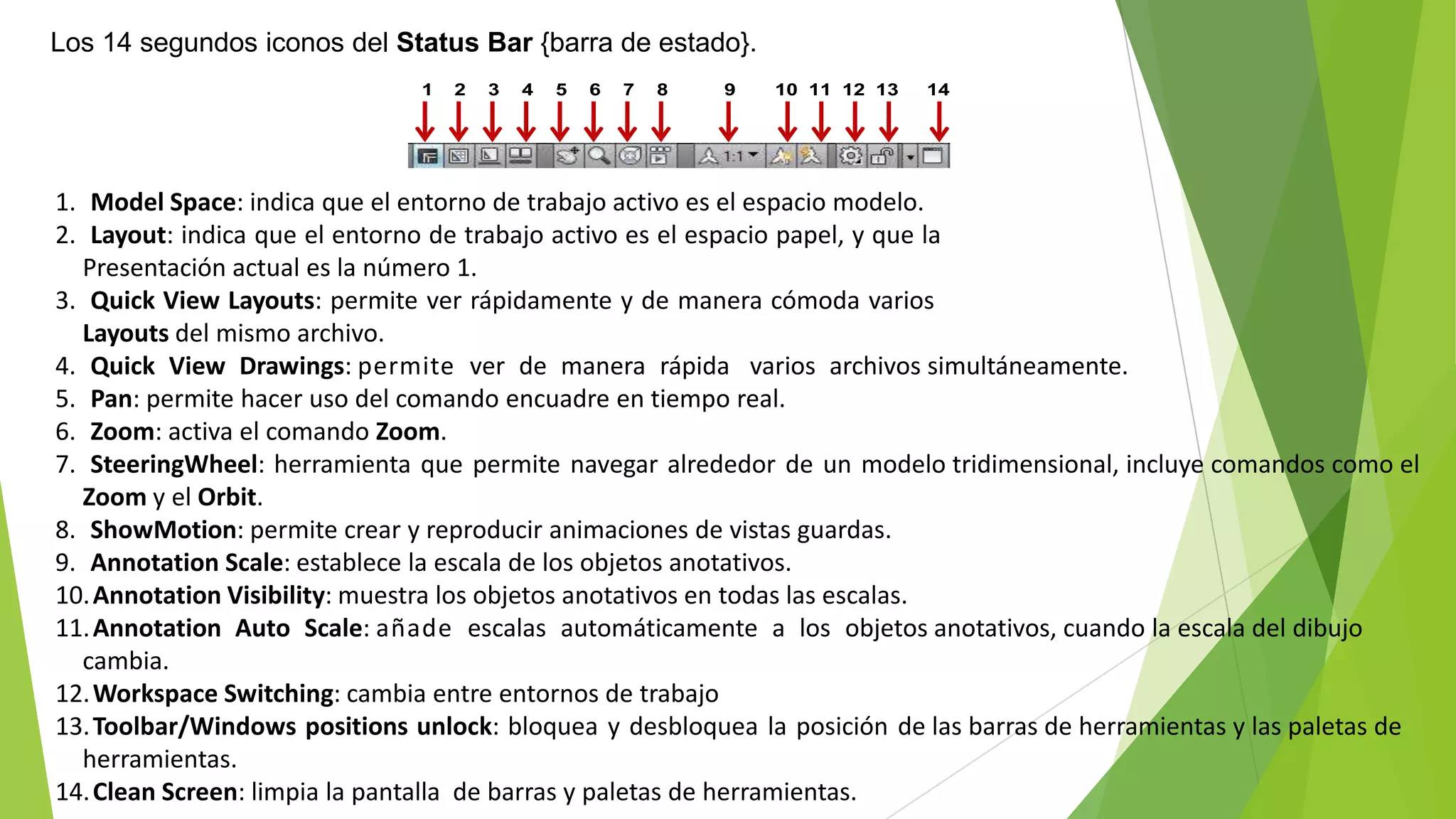 Los 14 segundos iconos del Status Bar {barra de estado}.
                               1   2   3   4   5   6   7   8   9   10 11 12 13   14




1. Model Space: indica que el entorno de trabajo activo es el espacio modelo.
2. Layout: indica que el entorno de trabajo activo es el espacio papel, y que la
  Presentación actual es la número 1.
3. Quick View Layouts: permite ver rápidamente y de manera cómoda varios
  Layouts del mismo archivo.
4. Quick View Drawings: permite ver de manera rápida varios archivos simultáneamente.
5. Pan: permite hacer uso del comando encuadre en tiempo real.
6. Zoom: activa el comando Zoom.
7. SteeringWheel: herramienta que permite navegar alrededor de un modelo tridimensional, incluye comandos como el
  Zoom y el Orbit.
8. ShowMotion: permite crear y reproducir animaciones de vistas guardas.
9. Annotation Scale: establece la escala de los objetos anotativos.
10. Annotation Visibility: muestra los objetos anotativos en todas las escalas.
11. Annotation Auto Scale: añade escalas automáticamente a los objetos anotativos, cuando la escala del dibujo
  cambia.
12. Workspace Switching: cambia entre entornos de trabajo
13. Toolbar/Windows positions unlock: bloquea y desbloquea la posición de las barras de herramientas y las paletas de
  herramientas.
14. Clean Screen: limpia la pantalla de barras y paletas de herramientas.
 