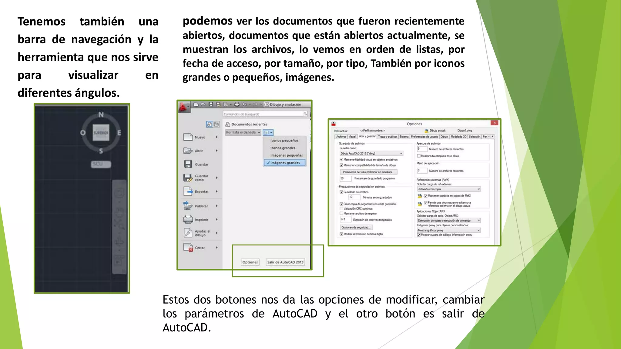 Tenemos también una            podemos ver los documentos que fueron recientemente
barra de navegación y la       abiertos, documentos que están abiertos actualmente, se
                               muestran los archivos, lo vemos en orden de listas, por
herramienta que nos sirve      fecha de acceso, por tamaño, por tipo, También por iconos
para     visualizar    en      grandes o pequeños, imágenes.
diferentes ángulos.




                            Estos dos botones nos da las opciones de modificar, cambiar
                            los parámetros de AutoCAD y el otro botón es salir de
                            AutoCAD.
 