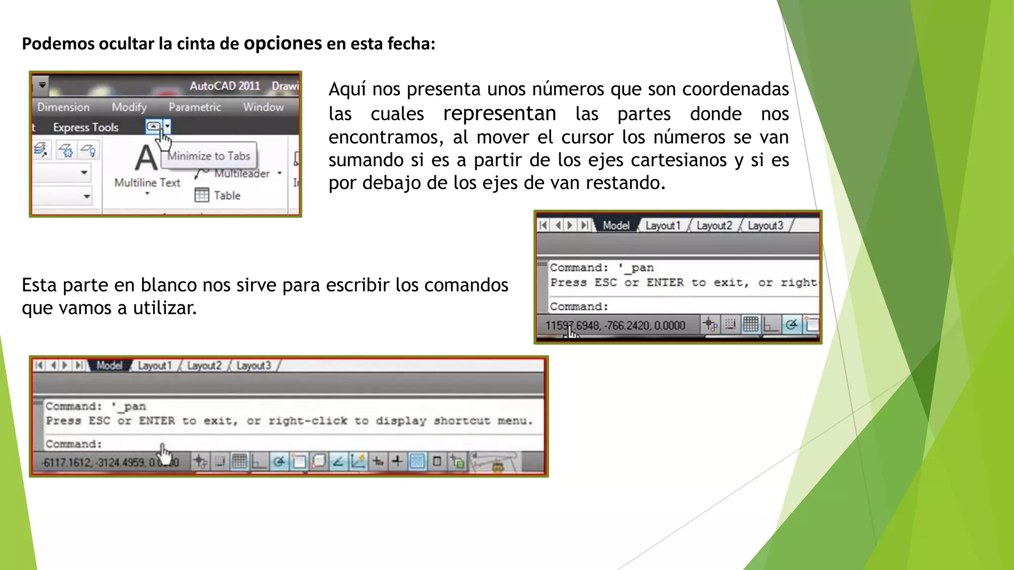 Podemos ocultar la cinta de opciones en esta fecha:

                                     Aquí nos presenta unos números que son coordenadas
                                     las cuales representan las partes donde nos
                                     encontramos, al mover el cursor los números se van
                                     sumando si es a partir de los ejes cartesianos y si es
                                     por debajo de los ejes de van restando.




Esta parte en blanco nos sirve para escribir los comandos
que vamos a utilizar.
 