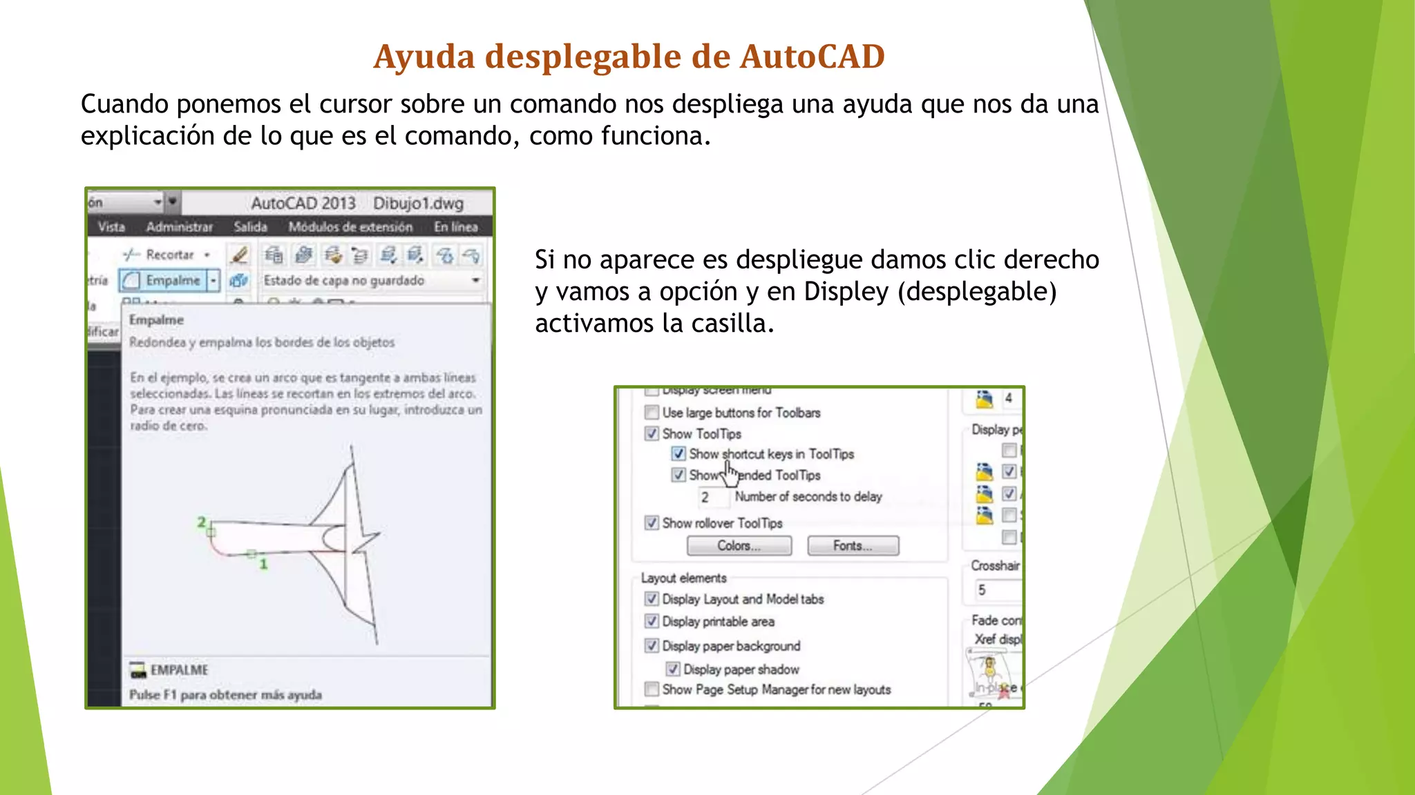 Ayuda desplegable de AutoCAD
Cuando ponemos el cursor sobre un comando nos despliega una ayuda que nos da una
explicación de lo que es el comando, como funciona.



                                   Si no aparece es despliegue damos clic derecho
                                   y vamos a opción y en Displey (desplegable)
                                   activamos la casilla.
 