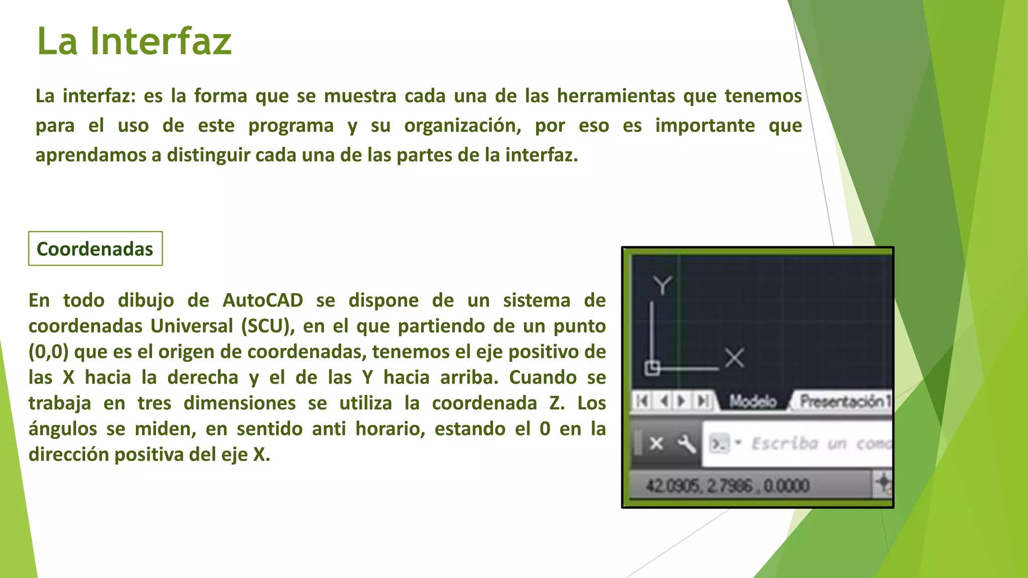 La Interfaz
La interfaz: es la forma que se muestra cada una de las herramientas que tenemos
para el uso de este programa y su organización, por eso es importante que
aprendamos a distinguir cada una de las partes de la interfaz.



Coordenadas

En todo dibujo de AutoCAD se dispone de un sistema de
coordenadas Universal (SCU), en el que partiendo de un punto
(0,0) que es el origen de coordenadas, tenemos el eje positivo de
las X hacia la derecha y el de las Y hacia arriba. Cuando se
trabaja en tres dimensiones se utiliza la coordenada Z. Los
ángulos se miden, en sentido anti horario, estando el 0 en la
dirección positiva del eje X.
 