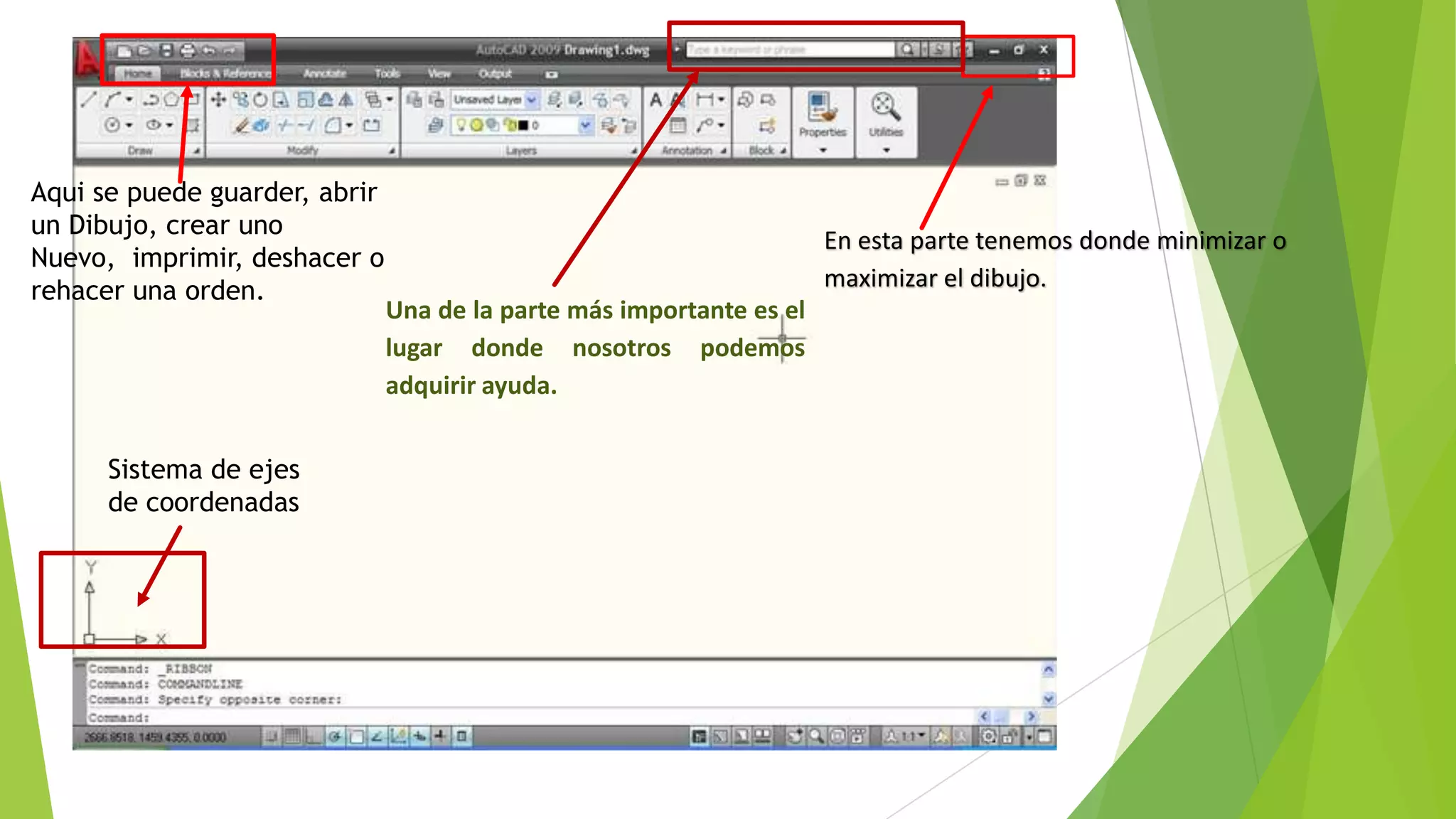 Aqui se puede guarder, abrir
un Dibujo, crear uno
                                                                      En esta parte tenemos donde minimizar o
Nuevo, imprimir, deshacer o
rehacer una orden.                                                    maximizar el dibujo.
                               Una de la parte más importante es el
                               lugar donde nosotros podemos
                               adquirir ayuda.


      Sistema de ejes
      de coordenadas
 