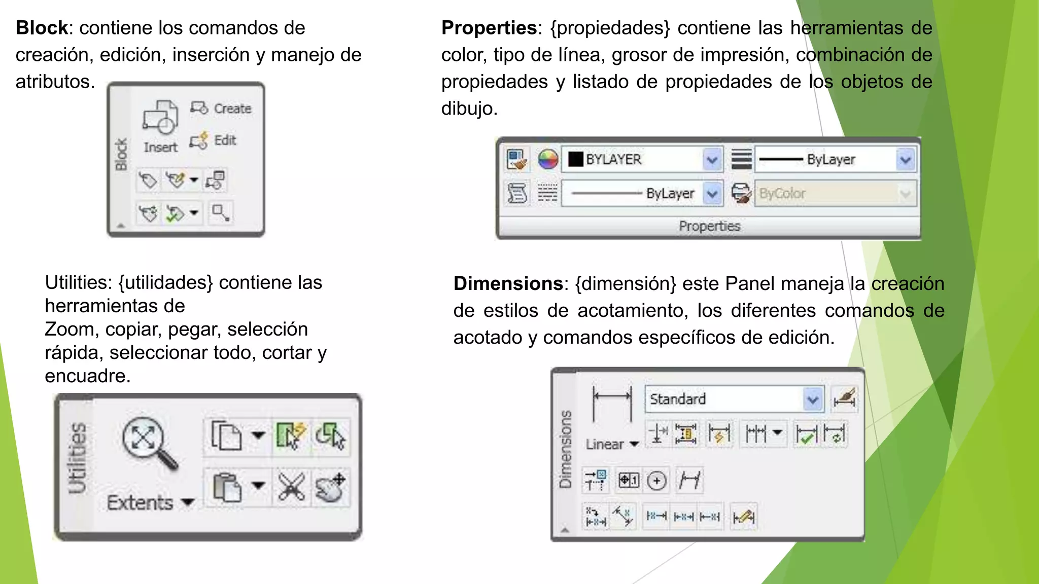Block: contiene los comandos de            Properties: {propiedades} contiene las herramientas de
creación, edición, inserción y manejo de   color, tipo de línea, grosor de impresión, combinación de
atributos.                                 propiedades y listado de propiedades de los objetos de
                                           dibujo.




   Utilities: {utilidades} contiene las     Dimensions: {dimensión} este Panel maneja la creación
   herramientas de                          de estilos de acotamiento, los diferentes comandos de
   Zoom, copiar, pegar, selección           acotado y comandos específicos de edición.
   rápida, seleccionar todo, cortar y
   encuadre.
 