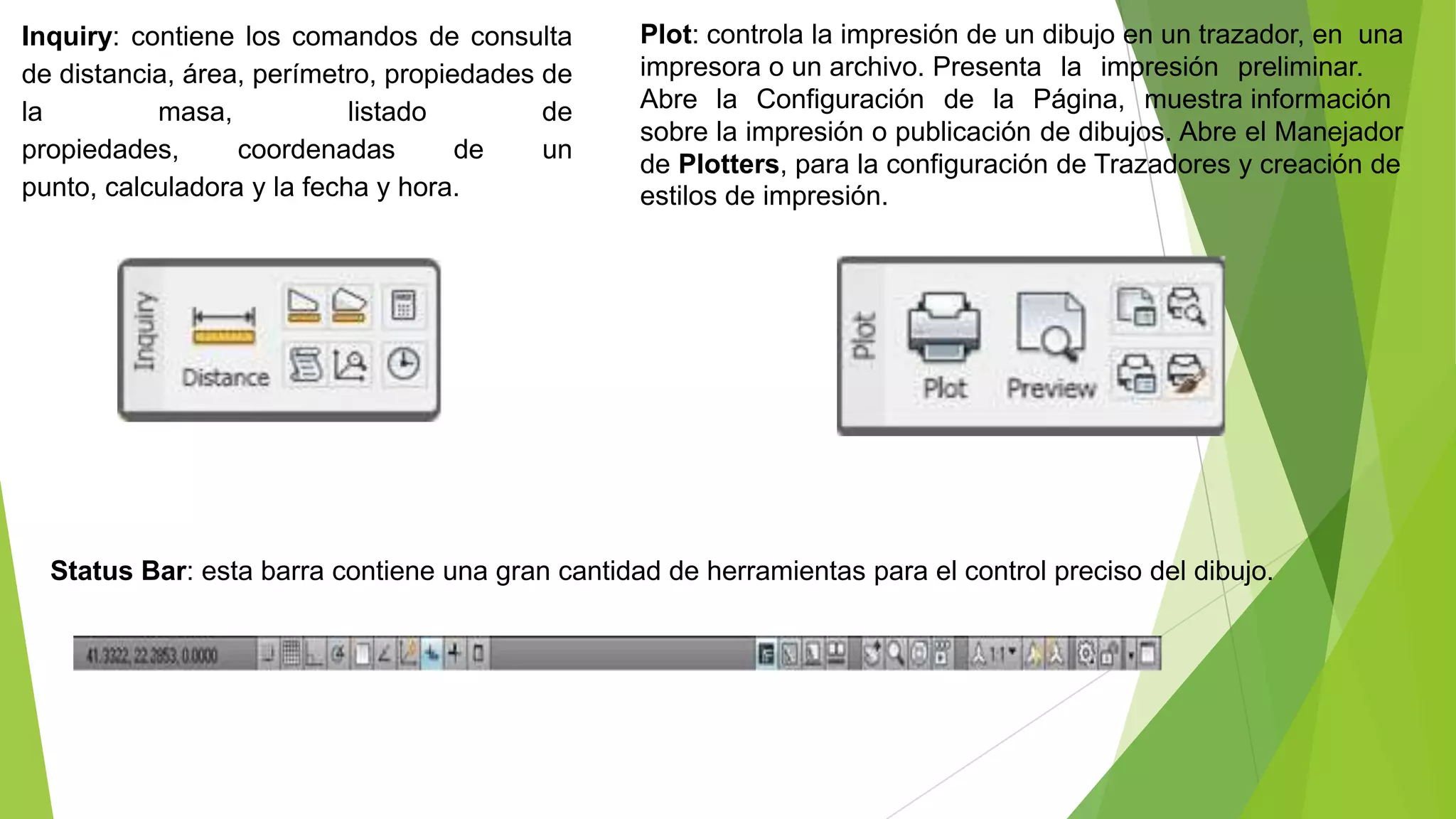 Inquiry: contiene los comandos de consulta        Plot: controla la impresión de un dibujo en un trazador, en una
de distancia, área, perímetro, propiedades de     impresora o un archivo. Presenta la impresión preliminar.
la         masa,            listado        de     Abre la Configuración de la Página, muestra información
                                                  sobre la impresión o publicación de dibujos. Abre el Manejador
propiedades,      coordenadas        de    un
                                                  de Plotters, para la configuración de Trazadores y creación de
punto, calculadora y la fecha y hora.             estilos de impresión.




  Status Bar: esta barra contiene una gran cantidad de herramientas para el control preciso del dibujo.
 