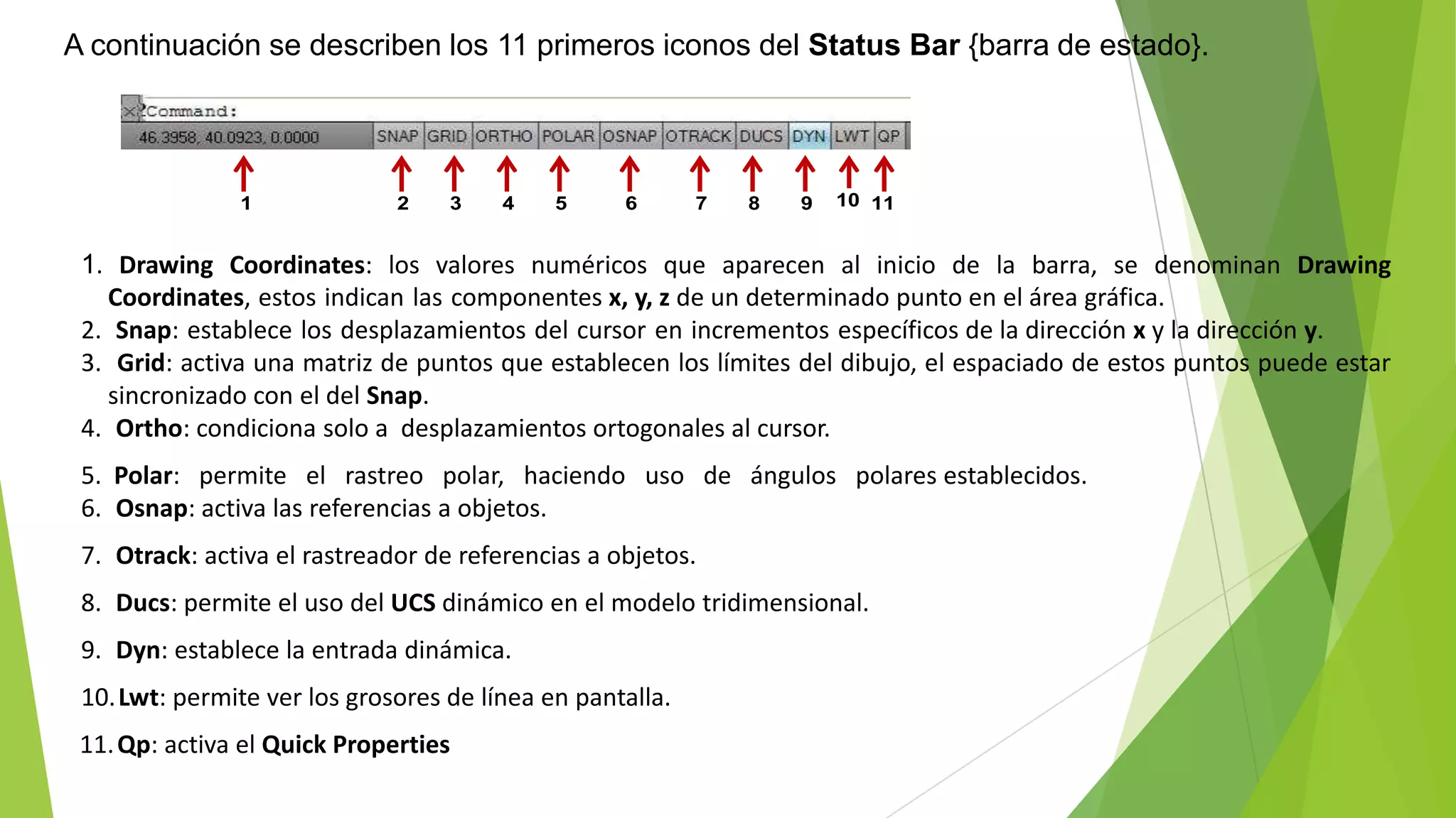 A continuación se describen los 11 primeros iconos del Status Bar {barra de estado}.




               1              2    3    4    5     6       7   8   9   10 11


 1. Drawing Coordinates: los valores numéricos que aparecen al inicio de la barra, se denominan Drawing
   Coordinates, estos indican las componentes x, y, z de un determinado punto en el área gráfica.
 2. Snap: establece los desplazamientos del cursor en incrementos específicos de la dirección x y la dirección y.
 3. Grid: activa una matriz de puntos que establecen los límites del dibujo, el espaciado de estos puntos puede estar
   sincronizado con el del Snap.
 4. Ortho: condiciona solo a desplazamientos ortogonales al cursor.
 5. Polar: permite el rastreo polar, haciendo uso de ángulos polares establecidos.
 6. Osnap: activa las referencias a objetos.
 7. Otrack: activa el rastreador de referencias a objetos.
 8. Ducs: permite el uso del UCS dinámico en el modelo tridimensional.
 9. Dyn: establece la entrada dinámica.
 10. Lwt: permite ver los grosores de línea en pantalla.
 11. Qp: activa el Quick Properties
 