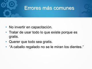 Errores más comunes
• No invertir en capacitación.
• Tratar de usar todo lo que existe porque es
gratis.
• Querer que todo sea gratis.
• “A caballo regalado no se le miran los dientes.”
 