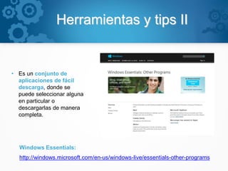 Herramientas y tips II
• Es un conjunto de
aplicaciones de fácil
descarga, donde se
puede seleccionar alguna
en particular o
descargarlas de manera
completa.
Windows Essentials:
http://windows.microsoft.com/en-us/windows-live/essentials-other-programs
 