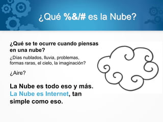 ¿Qué %&/# es la Nube?
¿Qué se te ocurre cuando piensas
en una nube?
¿Días nublados, lluvia, problemas,
formas raras, el cielo, la imaginación?
¿Aire?
La Nube es todo eso y más.
La Nube es Internet, tan
simple como eso.
 